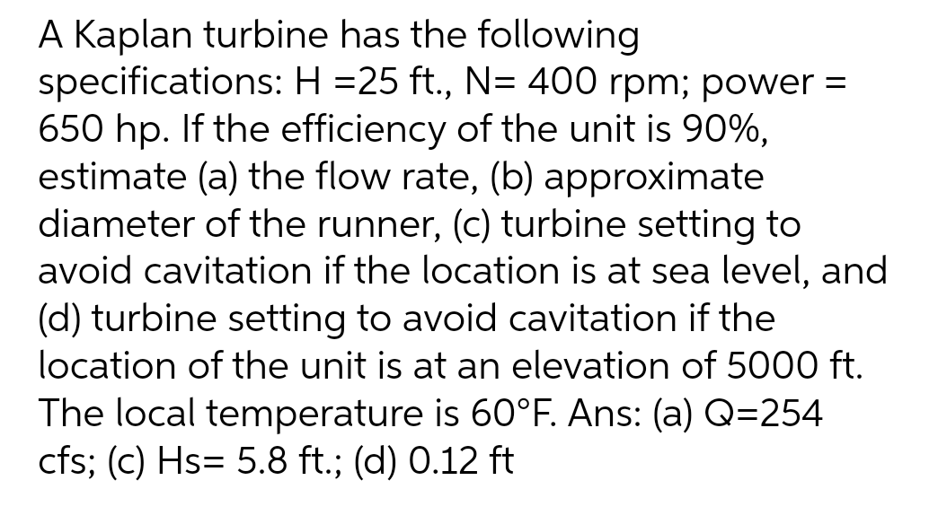 A Kaplan turbine has the following
specifications: H =25 ft., N= 400 rpm; power =
650 hp. If the efficiency of the unit is 90%,
estimate (a) the flow rate, (b) approximate
diameter of the runner, (c) turbine setting to
avoid cavitation if the location is at sea level, and
(d) turbine setting to avoid cavitation if the
location of the unit is at an elevation of 5000 ft.
The local temperature is 60°F. Ans: (a) Q=254
cfs; (c) Hs= 5.8 ft.; (d) 0.12 ft
