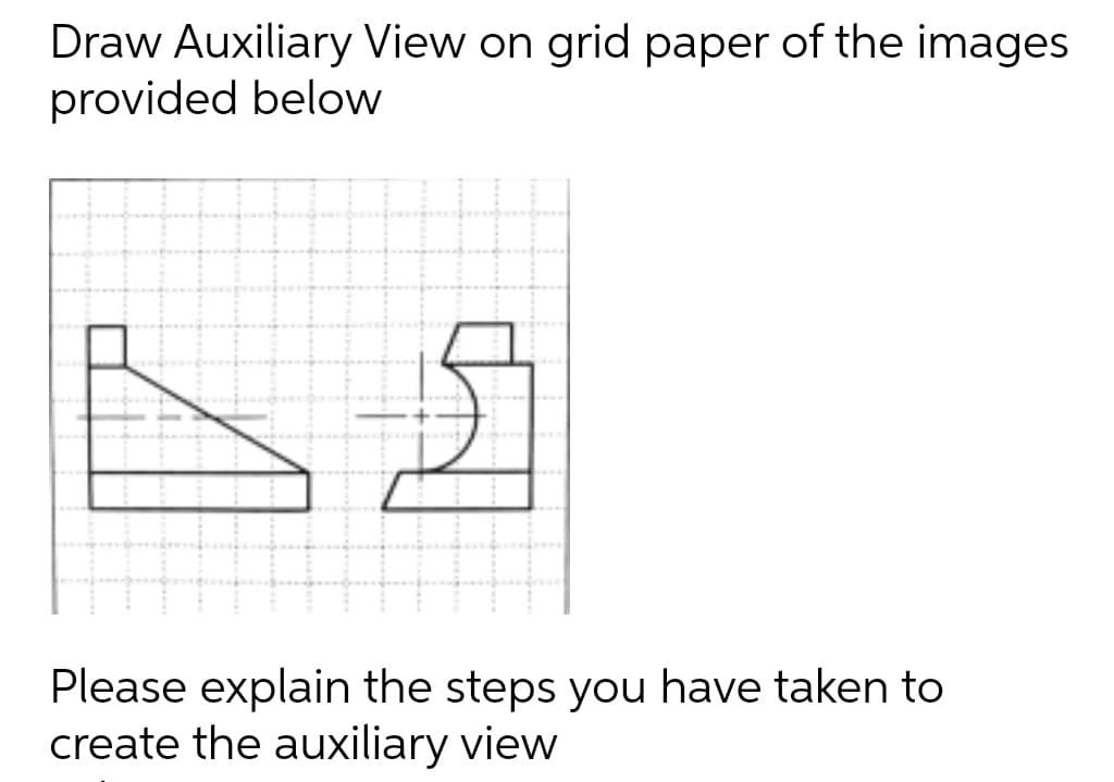 Draw Auxiliary View on grid paper of the images
provided below
Please explain the steps you have taken to
create the auxiliary view

