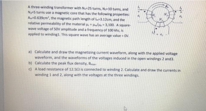 A three-winding transformer with N25 turns, Na-10 turns, and
Ny=5 turns use a magnetic core that has the following properties:
An-0.639cm, the magnetic path length of l=3.12cm, and the
relative permeability of the material H, = Hn/He = 3,100. A square-
wave voltage of 50V amplitude and a frequency of 100 khz, is
applied to winding1. This square wave has an average value = 0V.
a) Calculate and draw the magnetizing current waveform, along with the applied voltage
waveform, and the waveforms of the voltages induced in the open windings 2 and3.
b) Calculate the peak flux density, Bmax
c) A load resistance of 12.52 is connected to winding 2. Calculate and draw the currents in
winding 1 and 2, along with the voltages at the three windings.
