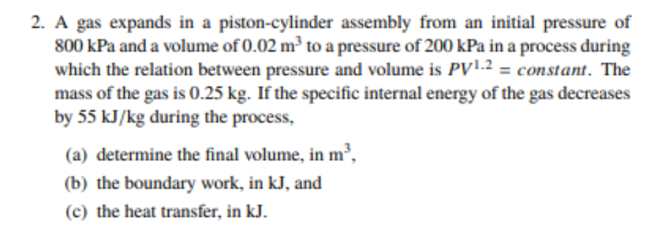 2. A gas expands in a piston-cylinder assembly from an initial pressure of
800 kPa and a volume of 0.02 m³ to a pressure of 200 kPa in a process during
which the relation between pressure and volume is PV1.2 = constant. The
mass of the gas is 0.25 kg. If the specific internal energy of the gas decreases
by 55 kJ/kg during the process,
(a) determine the final volume, in m³,
(b) the boundary work, in kJ, and
(c) the heat transfer, in kJ.

