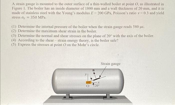 A strain gauge is mounted to the outer surface of a thin-walled boiler at point O, as illustrated in
Figure 1. The boiler has an inside diameter of 1800 mm and a wall thickness of 20 mm, and it is
made of stainless steel with the Young's modulus E= 200 GPa, Poisson's ratio v= 0.3 and yield
stress dy = 350 MPa.
(1) Determine the internal pressure of the boiler when the strain gauge reads 580 µɛ.
(2) Determine the maximum shear strain in the boiler.
(3) Determine the normal and shear stresses on the plane of 20° with the axis of the boiler.
(4) According to the shear - strain energy theory, is the boiler safe?
(5) Express the stresses at point O on the Mohr's circle.
Strain gauge
O 120°
