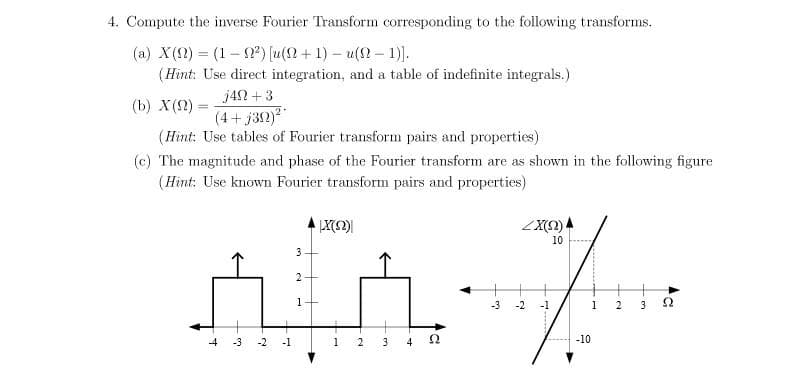 4. Compute the inverse Fourier Transform corresponding to the following transforms.
(a) X(2) = (1-0) [u(2+1) – u(2 - 1)].
%3D
(Hint: Use direct integration, and a table of indefinite integrals.)
j42 +3
(b) X(2)
%3D
(4+ j312)
(Hint: Use tables of Fourier transform pairs and properties)
(c) The magnitude and phase of the Fourier transform are as shown in the following figure
(Hint: Use known Fourier transform pairs and properties)
10
3
2
1
-3
-2
-1
1
3
4
-3
-2
-1
1
3
4
-10
