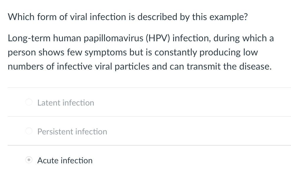 Which form of viral infection is described by this example?
Long-term human papillomavirus (HPV) infection, during which a
person shows few symptoms but is constantly producing low
numbers of infective viral particles and can transmit the disease.
Latent infection
Persistent infection
Acute infection
