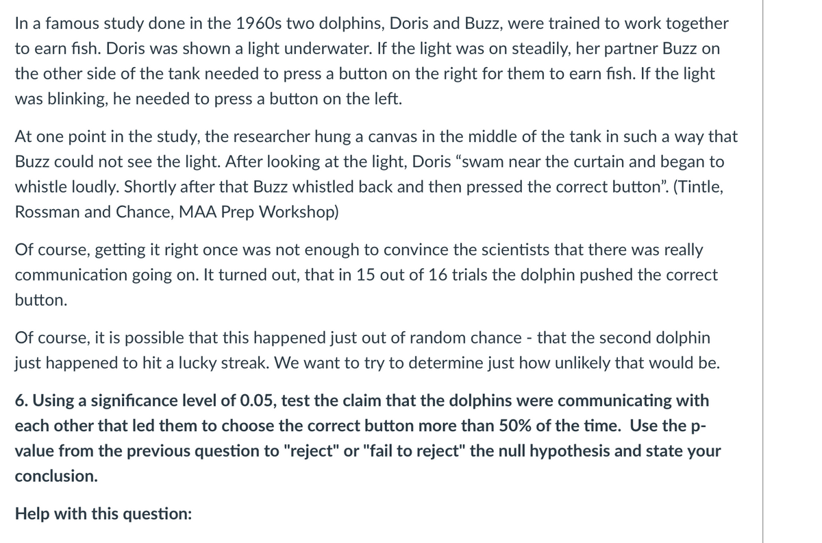 In a famous study done in the 1960s two dolphins, Doris and Buzz, were trained to work together
to earn fish. Doris was shown a light underwater. If the light was on steadily, her partner Buzz on
the other side of the tank needed to press a button on the right for them to earn fish. If the light
was blinking, he needed to press a button on the left.
At one point in the study, the researcher hung a canvas in the middle of the tank in such a way that
Buzz could not see the light. After looking at the light, Doris "swam near the curtain and began to
whistle loudly. Shortly after that Buzz whistled back and then pressed the correct button". (Tintle,
Rossman and Chance, MAA Prep Workshop)
Of course, getting it right once was not enough to convince the scientists that there was really
communication going on. It turned out, that in 15 out of 16 trials the dolphin pushed the correct
button.
Of course, it is possible that this happened just out of random chance - that the second dolphin
just happened to hit a lucky streak. We want to try to determine just how unlikely that would be.
6. Using a significance level of 0.05, test the claim that the dolphins were communicating with
each other that led them to choose the correct button more than 50% of the time. Use the p-
value from the previous question to "reject" or "fail to reject" the null hypothesis and state your
conclusion.
Help with this question:
