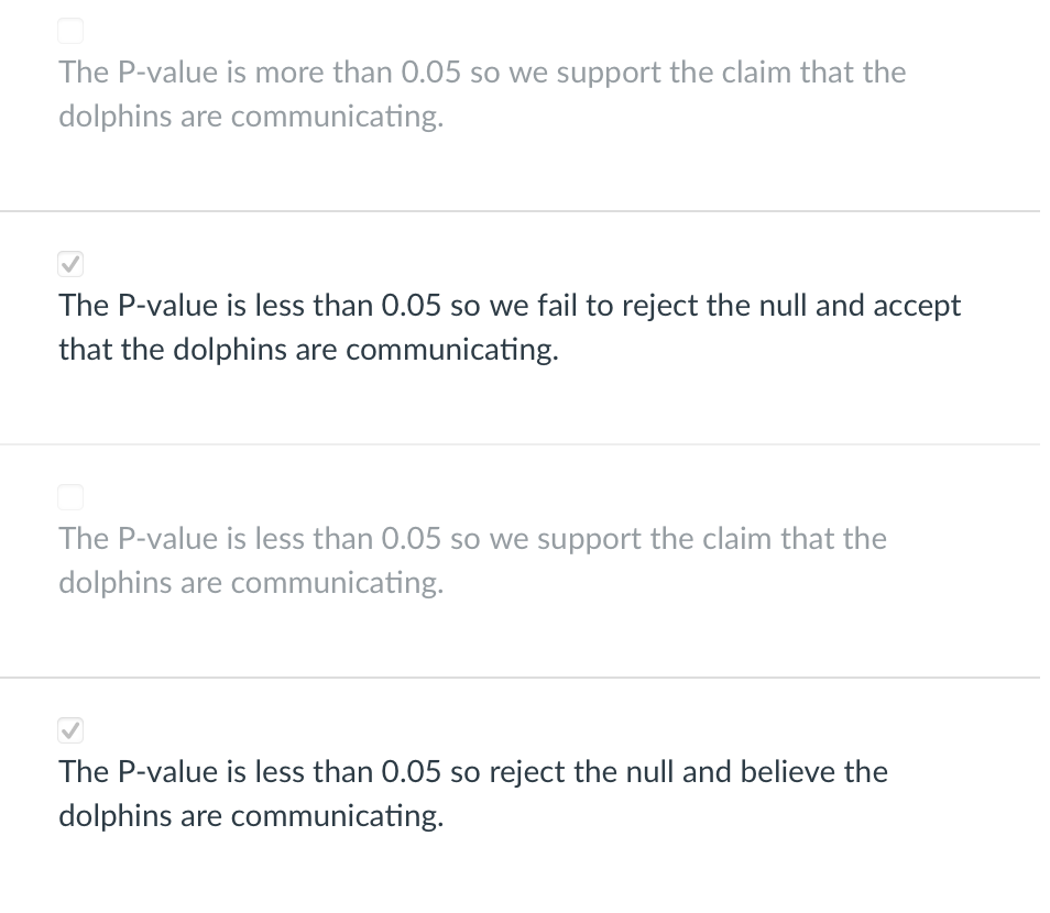 The P-value is more than 0.05 so we support the claim that the
dolphins are communicating.
The P-value is less than 0.05 so we fail to reject the null and accept
that the dolphins are communicating.
The P-value is less than 0.05 so we support the claim that the
dolphins are communicating.
The P-value is less than 0.05 so reject the null and believe the
dolphins are communicating.
