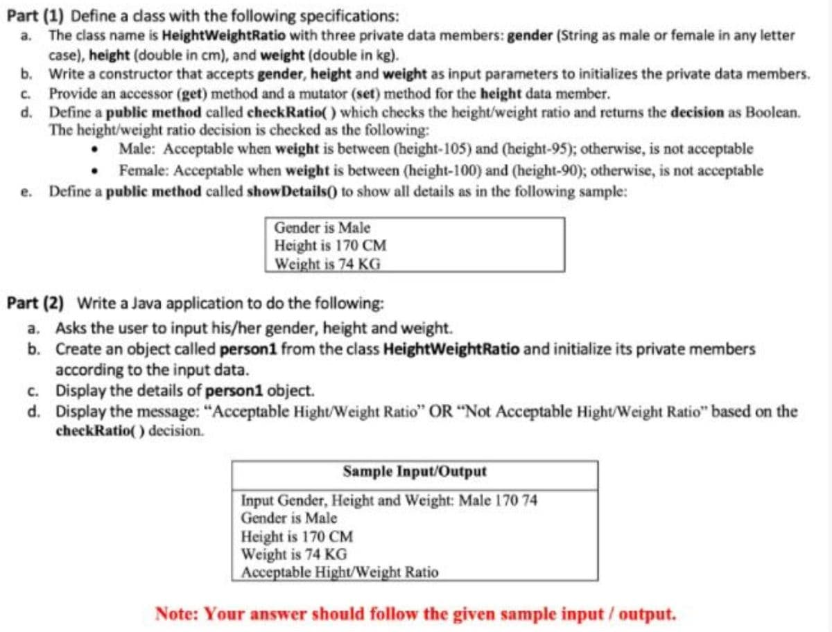 Part (1) Define a dass with the following specifications:
The class name is HeightWeightRatio with three private data members: gender (String as male or female in any letter
case), height (double in cm), and weight (double in kg).
b. Write a constructor that accepts gender, height and weight as input parameters to initializes the private data members.
c. Provide an accessor (get) method and a mutator (set) method for the height data member.
d. Define a public method called checkRatio() which checks the height/weight ratio and returns the decision as Boolean.
The height/weight ratio decision is checked as the following:
a.
Male: Acceptable when weight is between (height-105) and (height-95); otherwise, is not acceptable
Female: Acceptable when weight is between (height-100) and (height-90); otherwise, is not acceptable
e. Define a public method called showDetails() to show all details as in the following sample:
Gender is Male
Height is 170 CM
Weight is 74 KG
Part (2) Write a Java application to do the following:
a. Asks the user to input his/her gender, height and weight.
b. Create an object called person1 from the class HeightWeightRatio and initialize its private members
according to the input data.
c. Display the details of person1 object.
d. Display the message: "Acceptable Hight/Weight Ratio" OR "Not Acceptable Hight/Weight Ratio" based on the
checkRatio() decision.
Sample Input/Output
Input Gender, Height and Weight: Male 170 74
Gender is Male
Height is 170 CM
Weight is 74 KG
Acceptable Hight/Weight Ratio
Note: Your answer should follow the given sample input / output.
