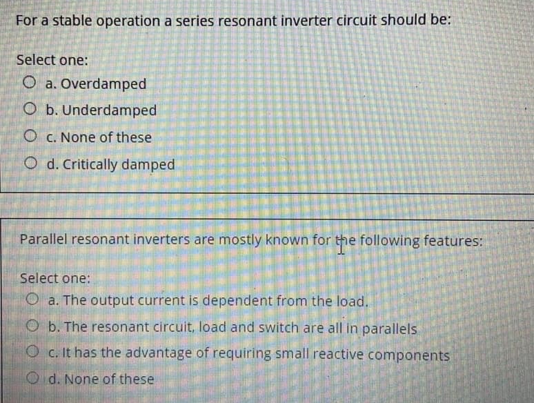 For a stable operation a series resonant inverter circuit should be:
Select one:
Oa. Overdamped
O b. Underdamped
Oc. None of these
Od. Critically damped
Parallel resonant inverters are mostly known for the following features:
Select one:
a. The output current is dependent from the load.
O b. The resonant circuit, load and switch are all in parallels
Oc. It has the advantage of requiring small reactive components
Od. None of these