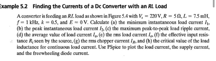 Example 5.2 Finding the Currents of a Dc Converter with an RL Load
A converter is feeding an RL load as shown in Figure 5.4 with V, = 220 V, R = 50, L = 7.5 mH,
f = 1 kHz, k = 0.5, and E = 0 V. Calculate (a) the minimum instantaneous load current 1,
(b) the peak instantaneous load current 2, (c) the maximum peak-to-peak load ripple current,
(d) the average value of load current I, (e) the rms load current I, (f) the effective input resis-
tance R; seen by the source, (g) the rms chopper current IR, and (h) the critical value of the load
inductance for continuous load current. Use PSpice to plot the load current, the supply current,
and the freewheeling diode current.
