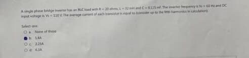 A single phase bridge inverter has an RLC load with R-20 ohm, L32 mit and C-0115 m The inverter frequency is to 60 H and DC
input voltage is Vs 110V The average current of each transistor is equal to fontider up to the fifth harmonics in calculation
Select on
O None of these
b
18A
Oc 223A
Od 6.JA