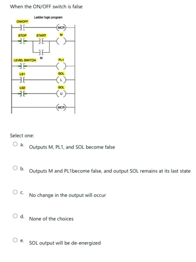 When the ON/OFF switch is false
Ladder logic program
ON/OFF
IE
STOP
36
LEVEL SWITCH
36
LS1
36
LS2
36
Select one:
a.
START
TJ
M
O b.
O C.
O d.
e.
MCR
PL1
()
SOL
(¹)
SOL
-(u)
(MCR
Outputs M, PL1, and SOL become false
Outputs M and PL1become false, and output SOL remains at its last state
No change in the output will occur
None of the choices
SOL output will be de-energized