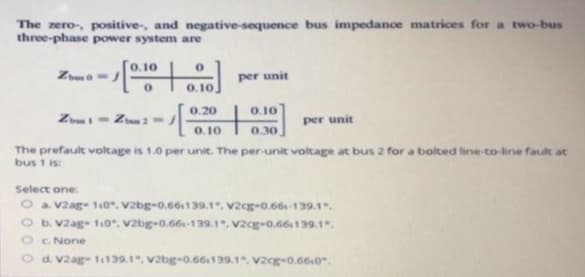 The zero-, positive, and negative-sequence bus impedance matrices for a two-bus
three-phase power system are
--[0.10.0
Name=
Z1-Zoom 2 =
per unit
0.20
1- +
0.10
0.10
0.30
per unit
The prefault voltage is 1.0 per unit. The per-unit voltage at bus 2 for a bolted line-to-line fault at
bus 1 is:
Select one:
a. V2ag-110, V2bg-0.661139.1, V2cg-0.661-139.1.
O b. V2ag- 110, V2bg-0.661-139.1, V2cg-0.66139.1",
c. None
d. Vzag-11139.1, V2bg-0.66139.1, V2cg-0.6610