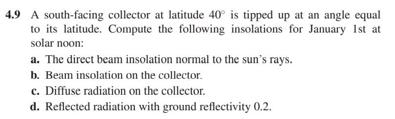4.9 A south-facing collector at latitude 40° is tipped up at an angle equal
to its latitude. Compute the following insolations for January 1st at
solar noon:
a. The direct beam insolation normal to the sun's rays.
b. Beam insolation on the collector.
c. Diffuse radiation on the collector.
d. Reflected radiation with ground reflectivity 0.2.