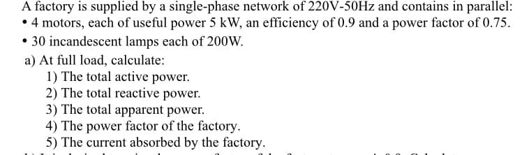 A factory is supplied by a single-phase network of 220V-50Hz and contains in parallel:
• 4 motors, each of useful power 5 kW, an efficiency of 0.9 and a power factor of 0.75.
• 30 incandescent lamps each of 200W.
a) At full load, calculate:
1) The total active power.
2) The total reactive power.
3) The total apparent power.
4) The power factor of the factory.
5) The current absorbed by the factory.