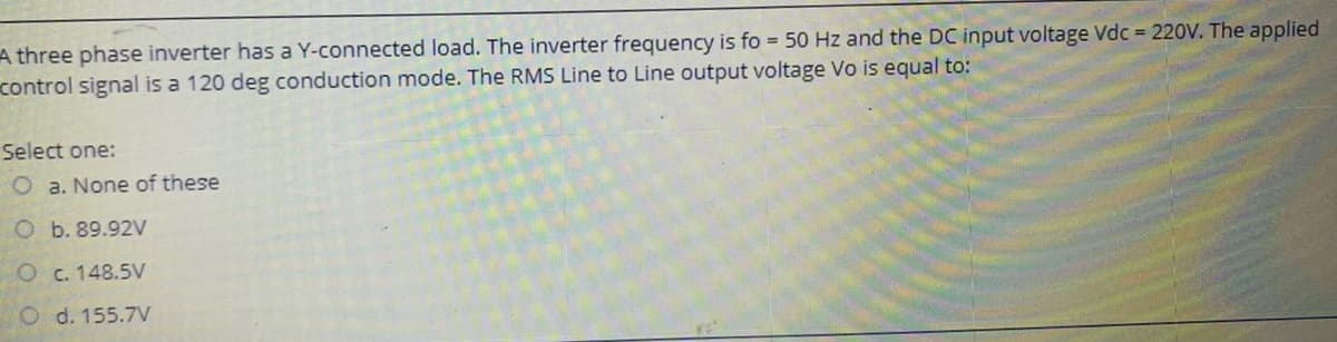 A three phase inverter has a Y-connected load. The inverter frequency is fo = 50 Hz and the DC input voltage Vdc = 220V. The applied
control signal is a 120 deg conduction mode. The RMS Line to Line output voltage Vo is equal to:
Select one:
Oa. None of these
O b. 89.92V
O c. 148.5V
Od. 155.7V