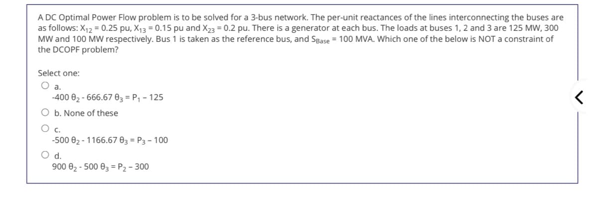 A DC Optimal Power Flow problem is to be solved for a 3-bus network. The per-unit reactances of the lines interconnecting the buses are
as follows: X12 = 0.25 pu, X13 = 0.15 pu and X23 = 0.2 pu. There is a generator at each bus. The loads at buses 1, 2 and 3 are 125 MW, 300
MW and 100 MW respectively. Bus 1 is taken as the reference bus, and SBase = 100 MVA. Which one of the below is NOT a constraint of
the DCOPF problem?
Select one:
O a.
-400 02 - 666.67 03 = P, - 125
O b. None of these
C.
-500 02 - 1166.67 03 = P3 - 100
d.
900 02 - 500 03 = P2 - 300
