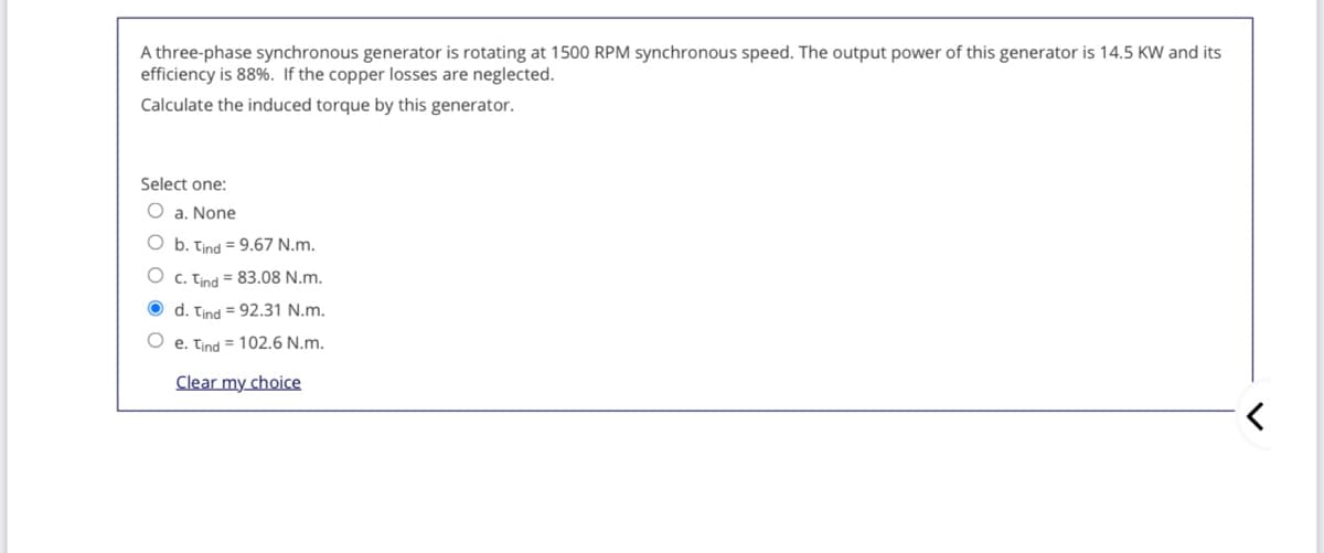 A three-phase synchronous generator is rotating at 1500 RPM synchronous speed. The output power of this generator is 14.5 KW and its
efficiency is 88%. If the copper losses are neglected.
Calculate the induced torque by this generator.
Select one:
O a. None
O b. Tind = 9.67 N.m.
O c. Tind = 83.08 N.m.
O d. Tind = 92.31 N.m.
e. Tind = 102.6 N.m.
Clear my choice

