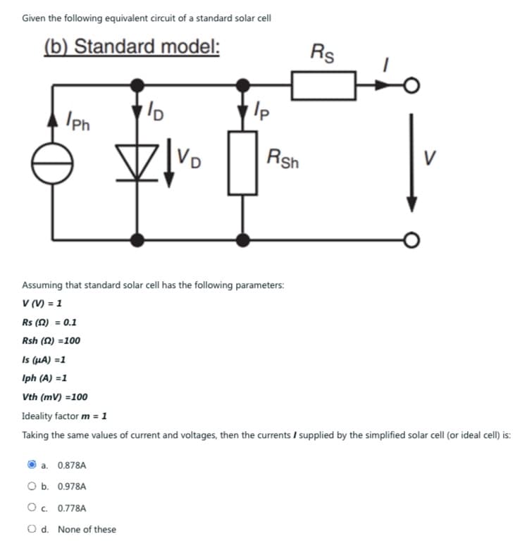 Given the following equivalent circuit of a standard solar cell
(b) Standard model:
Rs
D
Iph
V
VD
Rsh
Assuming that standard solar cell has the following parameters:
V (V) = 1
Rs (2) = 0.1
Rsh (2)=100
Is (μA) =1
Iph (A) =1
Vth (mv) =100
Ideality factor m = 1
Taking the same values of current and voltages, then the currents / supplied by the simplified solar cell (or ideal cell) is:
a. 0.878A
O b. 0.978A
O c. 0.778A
Od. None of these