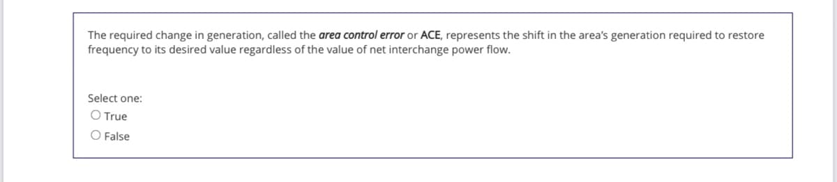 The required change in generation, called the area control error or ACE, represents the shift in the area's generation required to restore
frequency to its desired value regardless of the value of net interchange power flow.
Select one:
O True
O False
