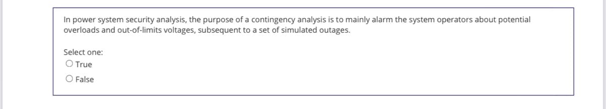 In power system security analysis, the purpose of a contingency analysis is to mainly alarm the system operators about potential
overloads and out-of-limits voltages, subsequent to a set of simulated outages.
Select one:
O True
O False
