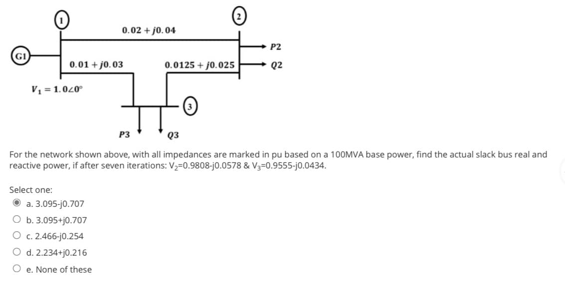 G1
0.01 +0.03
V₁ = 1.040°
0.02 + j0.04
Select one:
Ⓒa. 3.095-j0.707
O b. 3.095+j0.707
O c. 2.466-j0.254
O d. 2.234+j0.216
Oe. None of these
P3
0.0125 + j0.025
Q3
For the network shown above, with all impedances are marked in pu based on a 100MVA base power, find the actual slack bus real and
reactive power, if after seven iterations: V₂=0.9808-j0.0578 & V3-0.9555-j0.0434.
3
P2
Q2