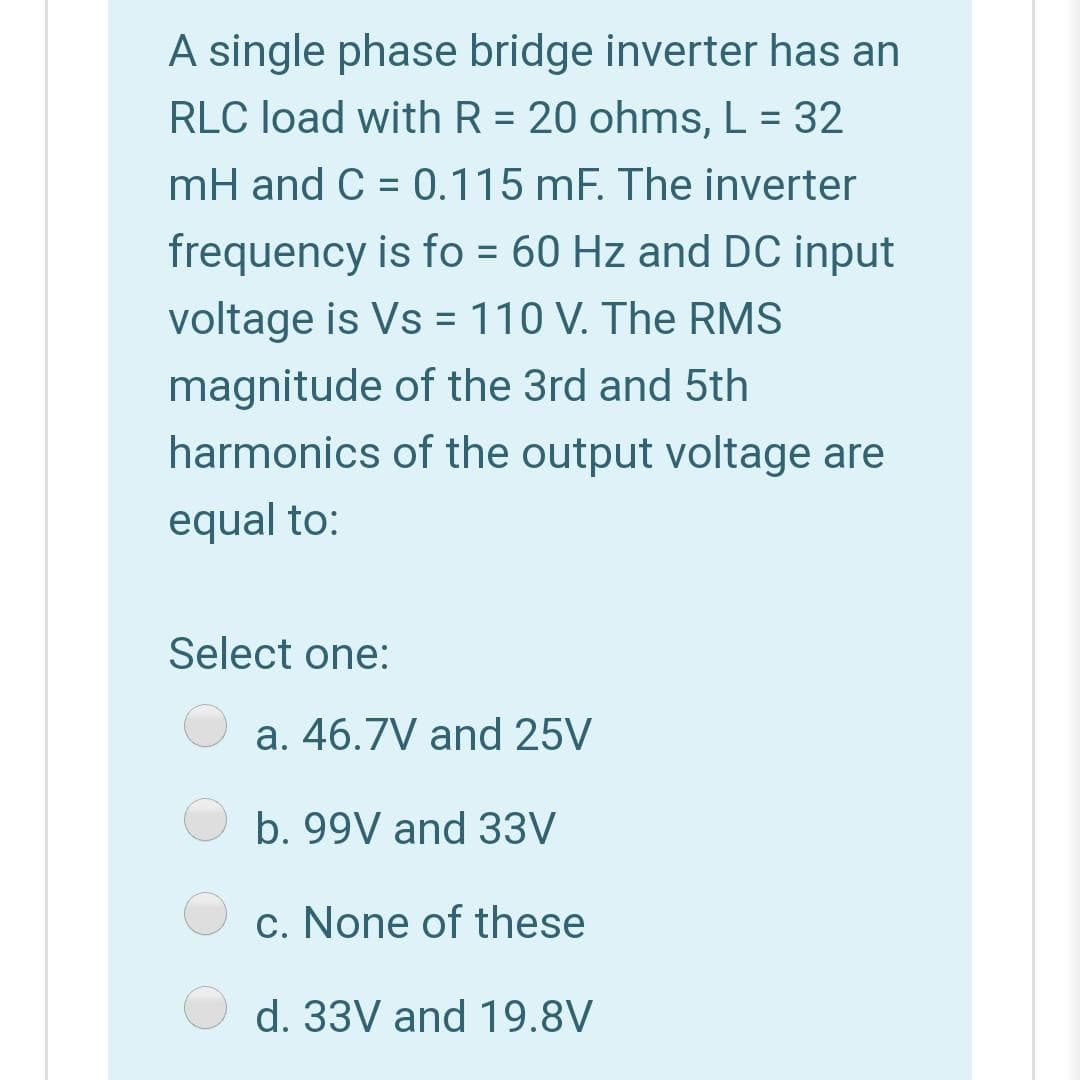 A single phase bridge inverter has an
RLC load with R = 20 ohms, L = 32
mH and C = 0.115 mF. The inverter
frequency is fo = 60 Hz and DC input
voltage is Vs = 110 V. The RMS
magnitude of the 3rd and 5th
harmonics of the output voltage are
equal to:
Select one:
a. 46.7V and 25V
b. 99V and 33V
c. None of these
d. 33V and 19.8V