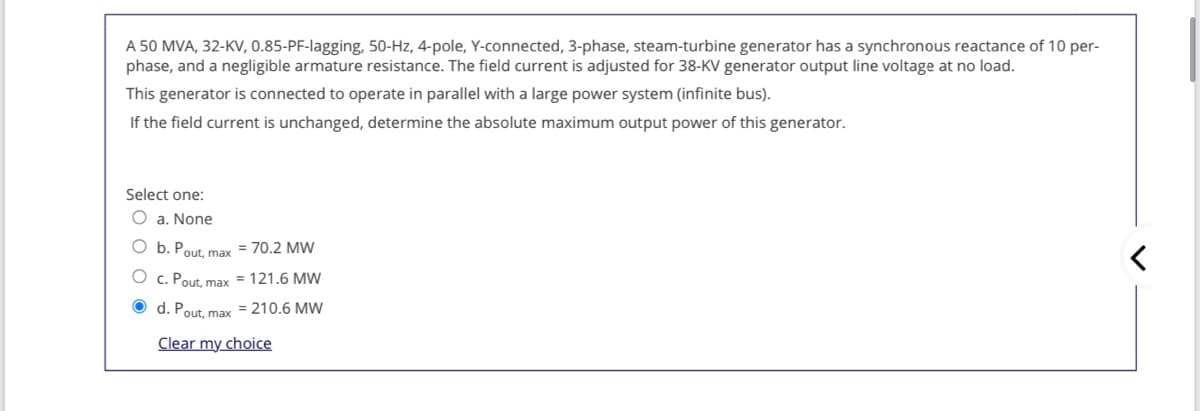 A 50 MVA, 32-KV, 0.85-PF-lagging, 50-Hz, 4-pole, Y-connected, 3-phase, steam-turbine generator has a synchronous reactance of 10 per-
phase, and a negligible armature resistance. The field current is adjusted for 38-KV generator output line voltage at no load.
This generator is connected to operate in parallel with a large power system (infinite bus).
If the field current is unchanged, determine the absolute maximum output power of this generator.
Select one:
O a. None
O b. Pout, max
= 70.2 MW
O c. Pout, max = 121.6 MW
O d. Pout, max = 210.6 MW
Clear my choice
