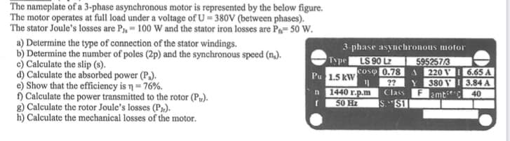 The nameplate of a 3-phase asynchronous motor is represented by the below figure.
The motor operates at full load under a voltage of U-380V (between phases).
The stator Joule's losses are P₁, 100 W and the stator iron losses are P₁-50 W.
a) Determine the type of connection of the stator windings.
b) Determine the number of poles (2p) and the synchronous speed (n.).
c) Calculate the slip (s).
d) Calculate the absorbed power (P₁).
e) Show that the efficiency is n = 76%.
f) Calculate the power transmitted to the rotor (P).
g) Calculate the rotor Joule's losses (PJ).
h) Calculate the mechanical losses of the motor.
3-phase asynchronous motor
LS 90 LZ
coso 0.78
??
Class
S.S11
Type
Pu 1.5 kW 11
n
f
1440 r.p.m
50 Hz
595257/3
220 V
6.65 A
380 V3.84 A
amb
40
A
Y
F