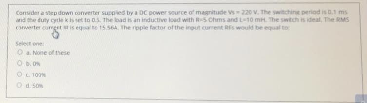 Consider a step down converter supplied by a DC power source of magnitude Vs = 220 V. The switching period is 0.1 ms
and the duty cycle k is set to 0.5. The load is an inductive load with R-S Ohms and L-10 mH. The switch is ideal. The RMS
converter current IR is equal to 15.56A. The ripple factor of the input current RFs would be equal to:
Select one:
O a. None of these
O b. 0%
OC. 100%
O d. 50%
