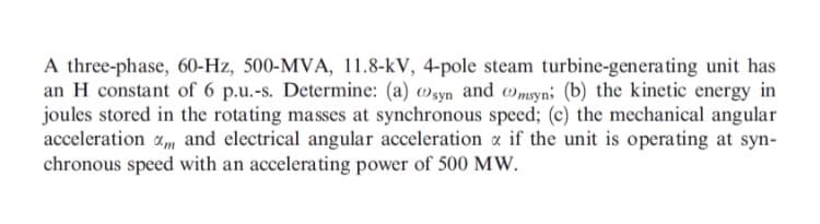 A three-phase, 60-Hz, 500-MVA, 11.8-kV, 4-pole steam turbine-generating unit has
an H constant of 6 p.u.-s. Determine: (a) »syn and wmsyn; (b) the kinetic energy in
joules stored in the rotating masses at synchronous speed; (c) the mechanical angular
acceleration a, and electrical angular acceleration a if the unit is operating at syn-
chronous speed with an accelerating power of 500 MW.
