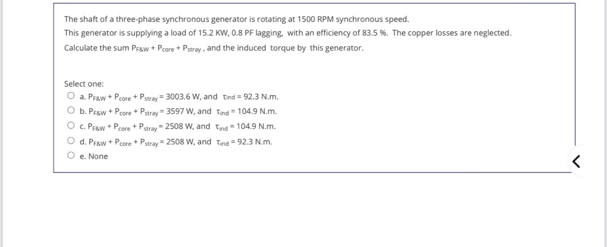 The shaft of a three-phase synchronous generator is rotating at 1500 RPM synchronous speed.
This generator is supplying a load of 15.2 KW, 0.8 PF lagging, with an efficiency of 83.5 %. The copper losses are neglected.
Calculate the sum PF&w + Pcore + Pstray , and the induced torque by this generator.
Select one:
O a. PF&w + Pcore + Pstray = 3003.6 W, and Tind = 92.3 N.m.
O b. PF&w + Pcore + Pstrav = 3597 W, and tind = 104.9 N.m.
O c. PEgw + Pcore + Pstray = 2508 W, and tind = 104.9 N.m.
O d. PF&w + Pcore + Pstray = 2508 W, and tind = 92.3 N.m.
O e. None
