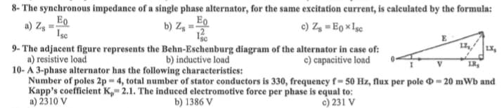 8- The synchronous impedance of a single phase alternator, for the same excitation current, is calculated by the formula:
a) Zg=
Ео
Isc
c) Z8 = Eox Isc
Ео
b) Zg==
¹sc
9- The adjacent figure represents the Behn-Eschenburg diagram of the alternator in case of:
a) resistive load
b) inductive load
c) capacitive load
E
17
LX₂
V
LR₂
10-A 3-phase alternator has the following characteristics:
Number of poles 2p= 4, total number of stator conductors is 330, frequency f= 50 Hz, flux per pole = 20 mWb and
Kapp's coefficient K, 2.1. The induced electromotive force per phase is equal to:
c) 231 V
a) 2310 V
b) 1386 V