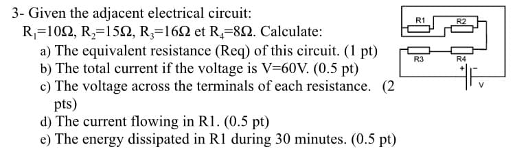 3- Given the adjacent electrical circuit:
R₁=1092, R₂=150, R3-160 et R4-892. Calculate:
a) The equivalent resistance (Req) of this circuit. (1 pt)
b) The total current if the voltage is V=60V. (0.5 pt)
R3
c) The voltage across the terminals of each resistance. (2
pts)
d) The current flowing in R1. (0.5 pt)
e) The energy dissipated in R1 during 30 minutes. (0.5 pt)
R1
R2
R4
V