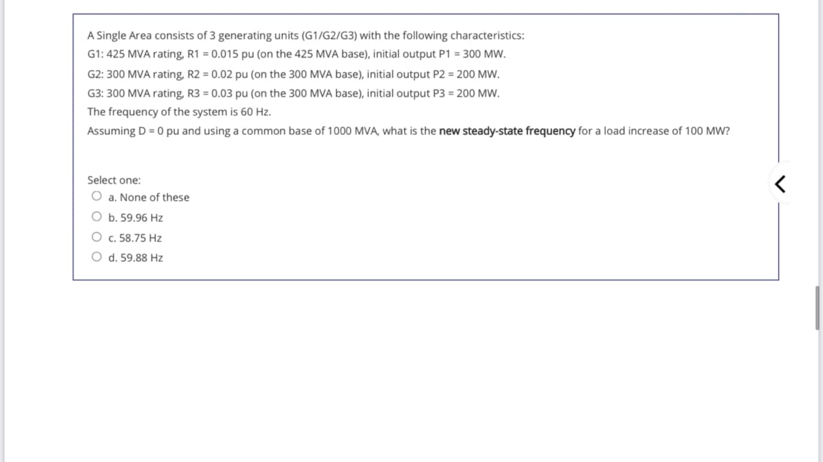 A Single Area consists of 3 generating units (G1/G2/G3) with the following characteristics:
G1: 425 MVA rating, R1 = 0.015 pu (on the 425 MVA base), initial output P1 = 300 MW.
G2: 300 MVA rating, R2 = 0.02 pu (on the 300 MVA base), initial output P2 = 200 MW.
G3: 300 MVA rating, R3 = 0.03 pu (on the 300 MVA base), initial output P3 = 200 MW.
The frequency of the system is 60 Hz.
Assuming D = 0 pu and using a common base of 1000 MVA, what is the new steady-state frequency for a load increase of 100 MW?
Select one:
O a. None of these
O b. 59.96 Hz
O c. 58.75 Hz
O d. 59.88 Hz
