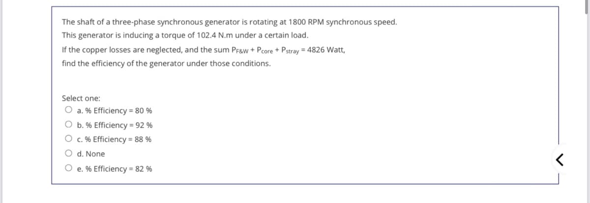 The shaft of a three-phase synchronous generator is rotating at 1800 RPM synchronous speed.
This generator is inducing a torque of 102.4 N.m under a certain load.
If the copper losses are neglected, and the sum Pf&w + Pcore + Pstray = 4826 Watt,
find the efficiency of the generator under those conditions.
Select one:
O a. % Efficiency = 80 %
O b. % Efficiency = 92 %
O c. % Efficiency = 88 %
O d. None
O e. % Efficiency = 82 %
