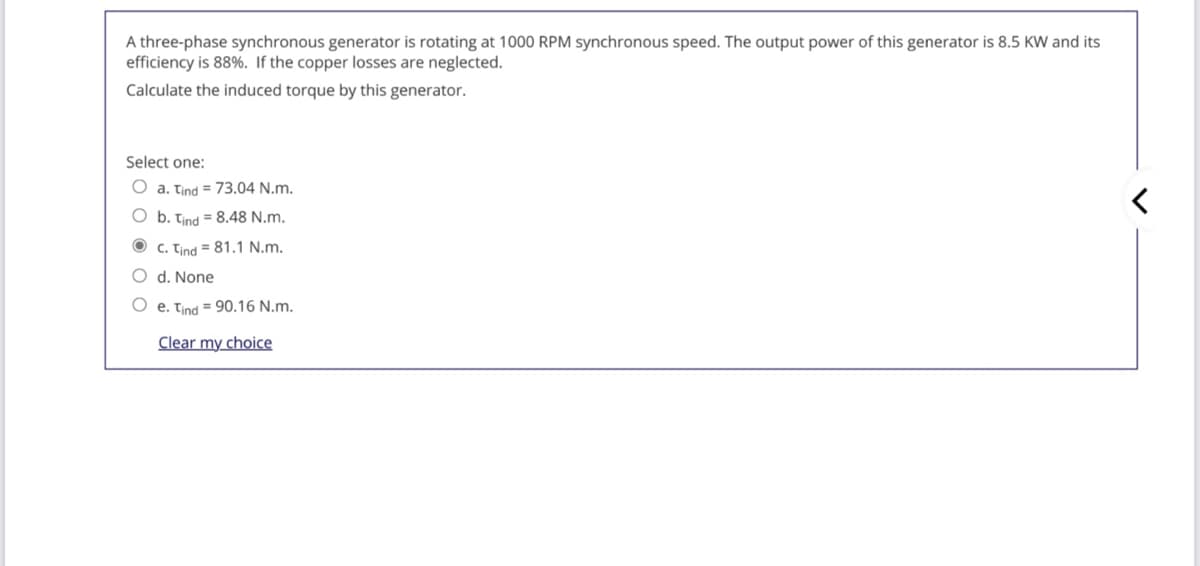 A three-phase synchronous generator is rotating at 1000 RPM synchronous speed. The output power of this generator is 8.5 KW and its
efficiency is 88%. If the copper losses are neglected.
Calculate the induced torque by this generator.
Select one:
O a. Tind = 73.04 N.m.
O b. tind = 8,48 N.m.
O c. Tind = 81.1 N.m.
O d. None
O e. tind = 90.16 N.m.
Clear my choice
