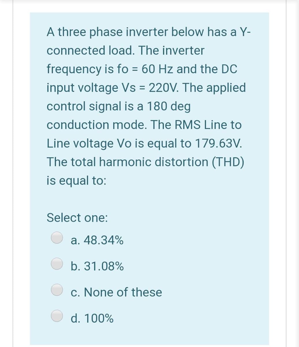 A three phase inverter below has a Y-
connected load. The inverter
frequency is fo = 60 Hz and the DC
input voltage Vs = 220V. The applied
control signal is a 180 deg
conduction mode. The RMS Line to
Line voltage Vo is equal to 179.63V.
The total harmonic distortion (THD)
is equal to:
Select one:
a. 48.34%
b. 31.08%
c. None of these
d. 100%