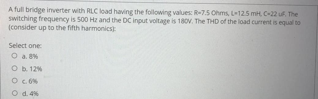 A full bridge inverter with RLC load having the following values: R=7.5 Ohms, L=12.5 mH, C=22 uF. The
switching frequency is 500 Hz and the DC input voltage is 180V. The THD of the load current is equal to
(consider up to the fifth harmonics):
Select one:
Oa. 8%
O b. 12%
O c. 6%
d. 4%