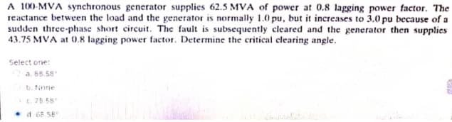 A 100-MVA synchronous generator supplies 62.5 MVA of power at 0.8 lagging power factor. The
reactance between the load and the generator is normally 1.0 pu, but it increases to 3.0 pu because of a
sudden three-phase short circuit. The fault is subsequently cleared and the generator then supplies
43.75 MVA at 0.8 lagging power factor. Determine the critical clearing angle.
Select one:
a. 88.58
b. None
c. 78.58
d 68.58