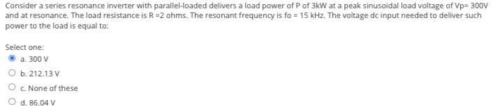 Consider a series resonance inverter with parallel-loaded delivers a load power of P of 3kW at a peak sinusoidal load voltage of Vp= 300V
and at resonance. The load resistance is R=2 ohms. The resonant frequency is fo = 15 kHz. The voltage dc input needed to deliver such
power to the load is equal to:
Select one:
a. 300 V
b. 212.13 V
c. None of these
d. 86.04 V
