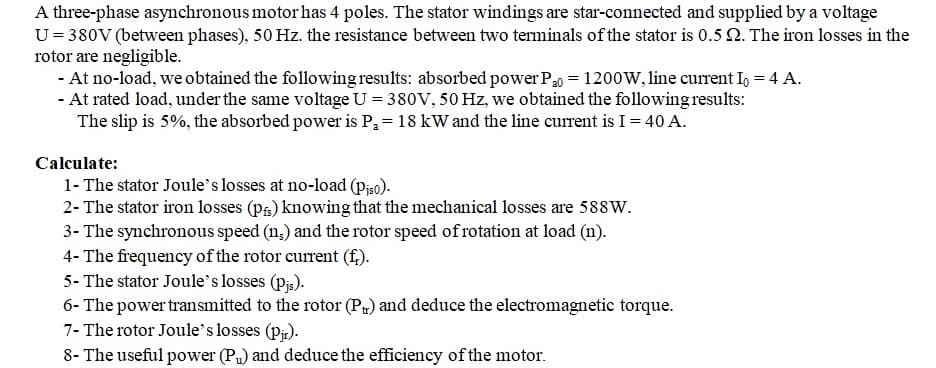A three-phase asynchronous motor has 4 poles. The stator windings are star-connected and supplied by a voltage
U = 380V (between phases), 50 Hz. the resistance between two terminals of the stator is 0.5 22. The iron losses in the
rotor are negligible.
- At no-load, we obtained the following results: absorbed power P₂0 = 1200W, line current Io = 4 A.
- At rated load, under the same voltage U = 380V, 50 Hz, we obtained the following results:
The slip is 5%, the absorbed power is P₂ = 18 kW and the line current is I = 40 A.
Calculate:
1- The stator Joule's losses at no-load (Piso).
2- The stator iron losses (pi) knowing that the mechanical losses are 588W.
3- The synchronous speed (n.) and the rotor speed of rotation at load (n).
4- The frequency of the rotor current (f).
5- The stator Joule's losses (pjs).
6- The power transmitted to the rotor (P) and deduce the electromagnetic torque.
7- The rotor Joule's losses (pjr).
8- The useful power (P₁) and deduce the efficiency of the motor.