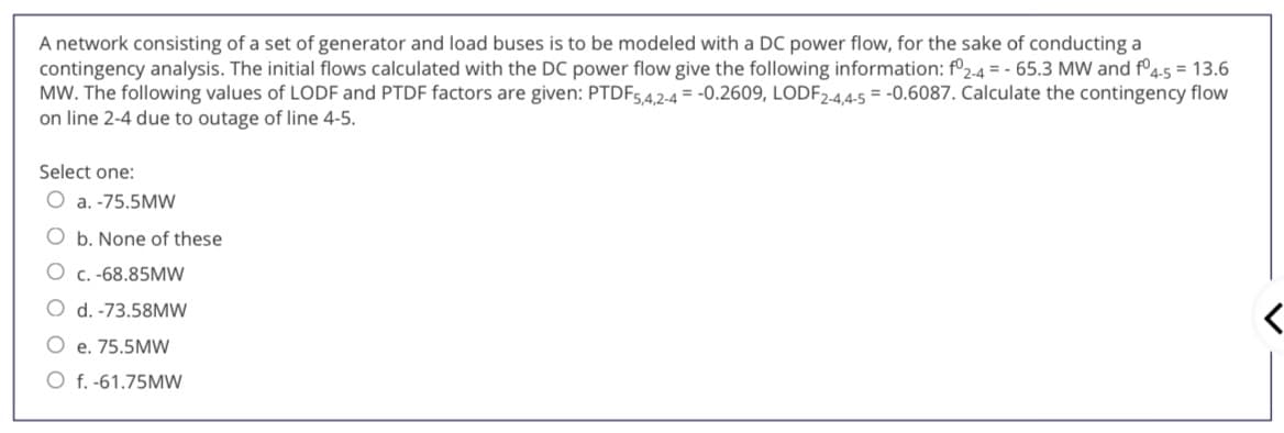 A network consisting of a set of generator and load buses is to be modeled with a DC power flow, for the sake of conducting a
contingency analysis. The initial flows calculated with the DC power flow give the following information: f°2-4 = - 65.3 MW and fº4-5 = 13.6
MW. The following values of LODF and PTDF factors are given: PTDF54,2-4 = -0.2609, LODF2-4,4-5 = -0.6087. Calculate the contingency flow
on line 2-4 due to outage of line 4-5.
Select one:
O a. -75.5MW
O b. None of these
O c. -68.85MW
O d. -73.58MW
O e. 75.5MW
O f. -61.75MW
