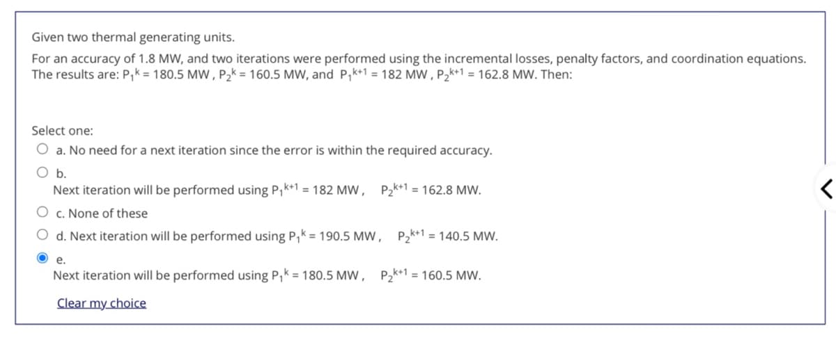Given two thermal generating units.
For an accuracy of 1.8 MW, and two iterations were performed using the incremental losses, penalty factors, and coordination equations.
The results are: P,k = 180.5 MW , P2k = 160.5 MW, and P,k+1 = 182 MW , P2k+1 = 162.8 MW. Then:
Select one:
O a. No need for a next iteration since the error is within the required accuracy.
b.
Next iteration will be performed using P,k+1 = 182 MW, P2k+1 = 162.8 MW.
c. None of these
d. Next iteration will be performed using P,k = 190.5 MW, P2k+1 = 140.5 MW.
O e.
Next iteration will be performed using P,k = 180.5 MW , P2k+1 = 160.5 MW.
Clear my choice
