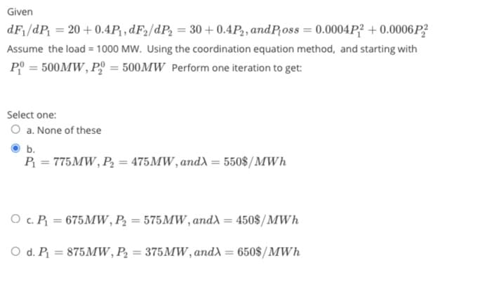 Given
dF₁/dP₁ = 20 +0.4P₁, dF₂/dP₂ = 30 +0.4P2, and Poss = 0.0004P2 + 0.0006P2²
Assume the load = 1000 MW. Using the coordination equation method, and starting with
P = 500MW, P = 500MW Perform one iteration to get:
Select one:
O a. None of these
b.
P₁ = 775MW, P₂ = 475MW, andλ = 550$/MWh
O c. P₁ = 675MW, P₂ = 575MW, andλ = 450$/MWh
O d. P₁ = 875MW, P₂ = 375MW, andλ = 650$/MWh