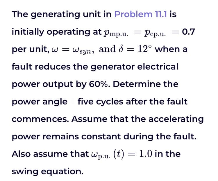 The generating unit in Problem 11.1 is
initially operating at Pmp.u. = Pep.u.
Pep.u. = 0.7
per unit, w = Wsyn, and 8 = 12° when a
fault reduces the generator electrical
power output by 60%. Determine the
power angle five cycles after the fault
commences. Assume that the accelerating
power remains constant during the fault.
Also assume that wp.u. (t) = 1.0 in the
swing equation.