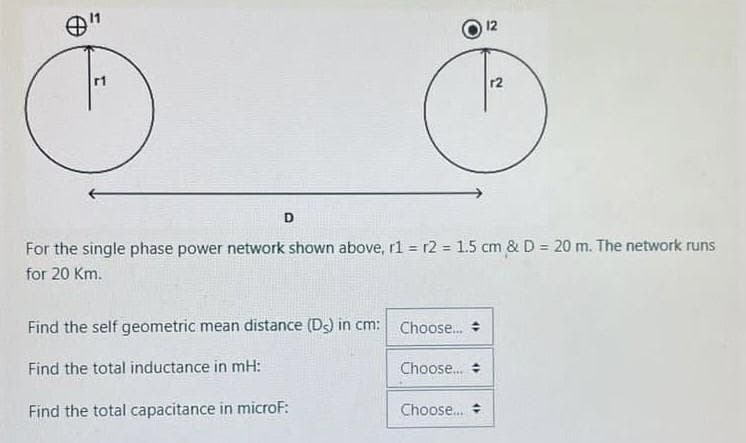 r1
D
Find the self geometric mean distance (De) in cm:
Find the total inductance in mH:
Find the total capacitance in microf:
For the single phase power network shown above, r1 r2 = 1.5 cm & D = 20 m. The network runs
for 20 Km.
Choose...
Choose...
12
Choose...
r2