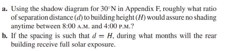 a. Using the shadow diagram for 30°N in Appendix F, roughly what ratio
of separation distance (d) to building height (H) would assure no shading
anytime between 8:00 A.M. and 4:00 P.M.?
b. If the spacing is such that d = H, during what months will the rear
building receive full solar exposure.