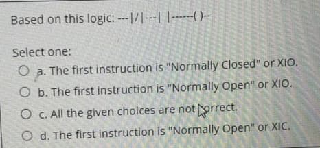 Based on this logic: -1/---| |------()--
Select one:
O a. The first instruction is "Normally Closed" or XIO.
O b. The first instruction is "Normally Open" or XIO.
O c. All the given choices are not porrect.
O d. The first instruction is "Normally Open" or XIC.
