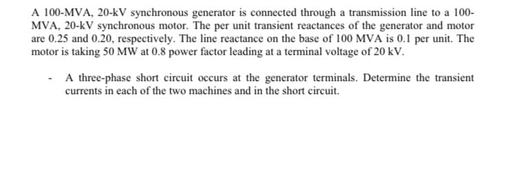 A 100-MVA, 20-kV synchronous generator is connected through a transmission line to a 100-
MVA, 20-kV synchronous motor. The per unit transient reactances of the generator and motor
are 0.25 and 0.20, respectively. The line reactance on the base of 100 MVA is 0.1 per unit. The
motor is taking 50 MW at 0.8 power factor leading at a terminal voltage of 20 kV.
A three-phase short circuit occurs at the generator terminals. Determine the transient
currents in each of the two machines and in the short circuit.
