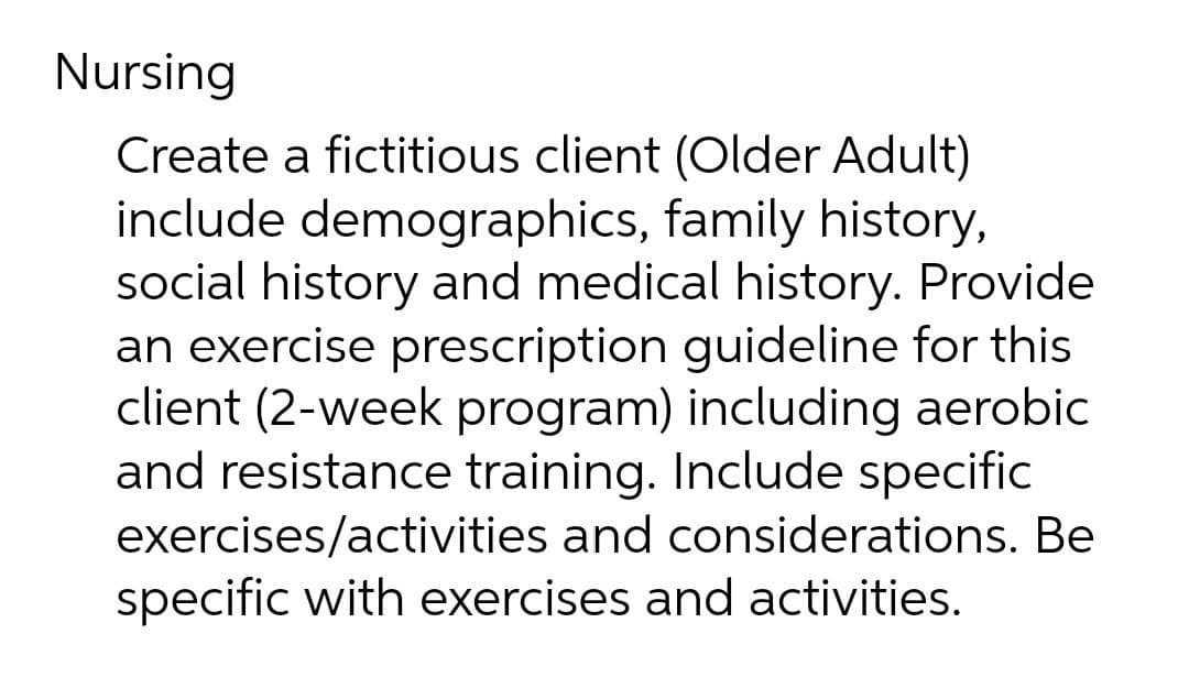 Nursing
Create a fictitious client (Older Adult)
include demographics, family history,
social history and medical history. Provide
an exercise prescription guideline for this
client (2-week program) including aerobic
and resistance training. Include specific
exercises/activities and considerations. Be
specific with exercises and activities.
