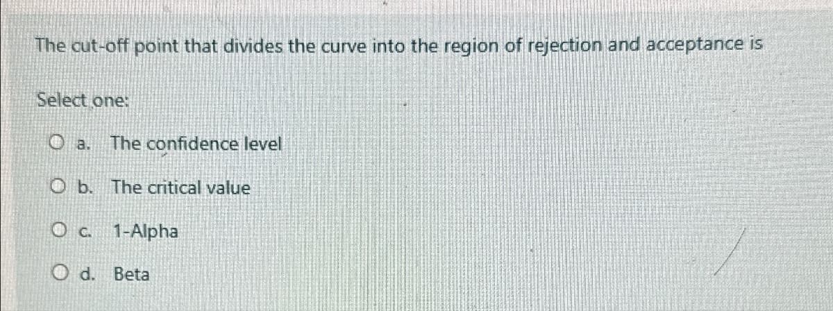 The cut-off point that divides the curve into the region of rejection and acceptance is
Select one:
O a.
The confidence level
O b. The critical value
O c. 1-Alpha
Od. Beta